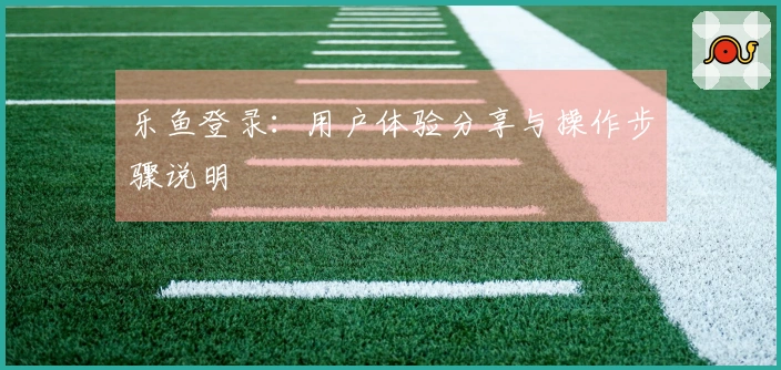 乐鱼登录：用户体验分享与操作步骤说明