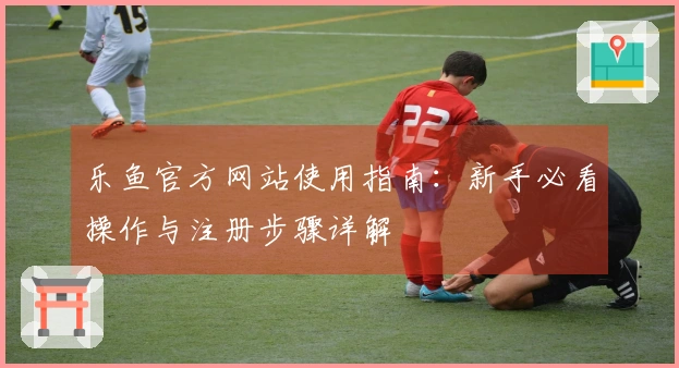 乐鱼官方网站使用指南：新手必看操作与注册步骤详解