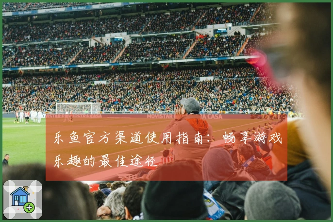 乐鱼官方渠道使用指南：畅享游戏乐趣的最佳途径