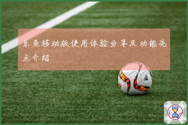 乐鱼移动版使用体验分享及功能亮点介绍