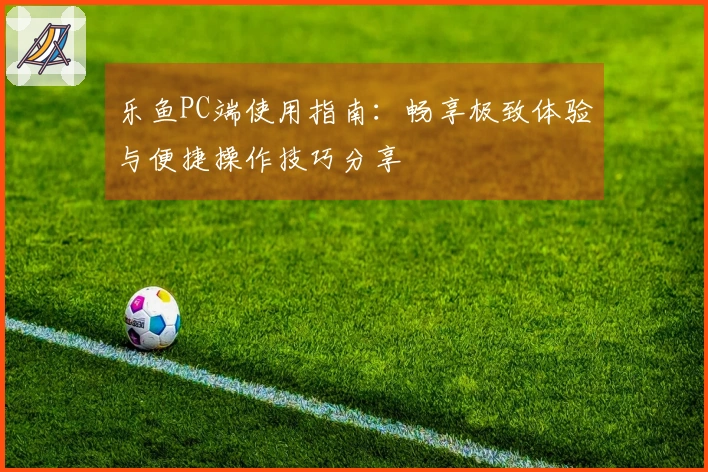 乐鱼PC端使用指南：畅享极致体验与便捷操作技巧分享