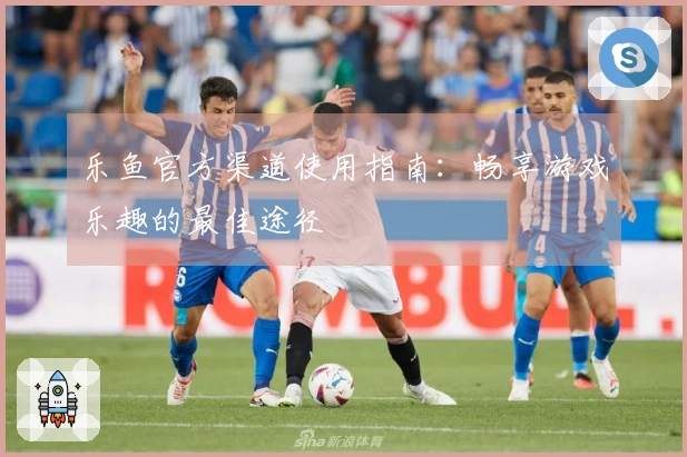 乐鱼官方渠道使用指南：畅享游戏乐趣的最佳途径