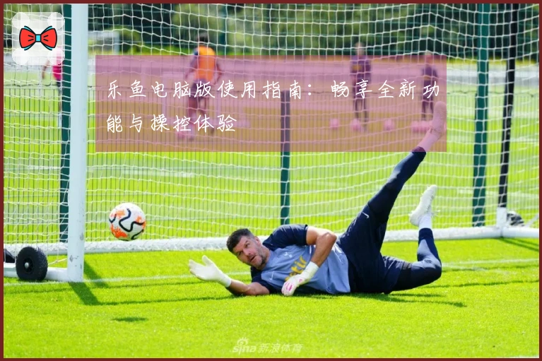 乐鱼电脑版使用指南：畅享全新功能与操控体验